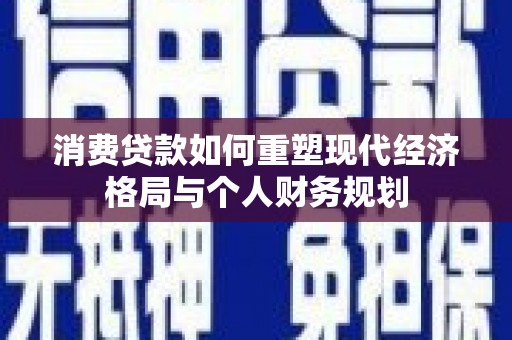 果洛消费贷款如何重塑现代经济格局与个人财务规划