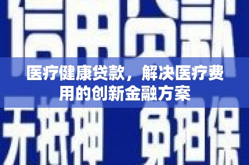 果洛医疗健康贷款，解决医疗费用的创新金融方案